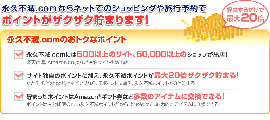 永久不滅.comならネットでのショッピングや旅行予約でポイントがザクザク貯まります!(経由するだけで最大20倍)
永久不滅.comのおトクなポイント
永久不滅.comには500以上のサイト、50,000以上のサイトが出店!:楽天市場、Amazon.co.jpなど有名サイト多数出店
サイト独自のポイントに加え、永久不滅ポイントが最大20倍ザクザク貯まる!:たとえば、Yahoo!ショッピングなら、Yahoo!ポイントに加え、永久不滅ポイントが3倍貯まる
貯まったポイントはAmazon®ギフト券など多数のアイテムに交換できる!:ポイントは有効期限のない永久不滅ポイントだから、貯め続けて、魅力的なアイテムに交換できる
*セゾンカード・UCカードでご利用の場合