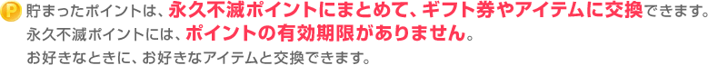 貯まったポイントは、永久不滅ポイントにまとめて、ギフト券やアイテムに交換できます。永久不滅ポイントには、ポイントの有効期限がありません。お好きなときに、お好きなアイテムと交換できます。