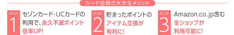 <カード会員の大きなメリット>
メリット1:セゾンカード・UCカードの利用で永久不滅ポイント【倍率UP】!
メリット2:貯まったポイントのアイテム交換が有利に!【カード会員の大きなメリット】
メリット3:Amazon.co.jp含む全ショップが利用可能に!