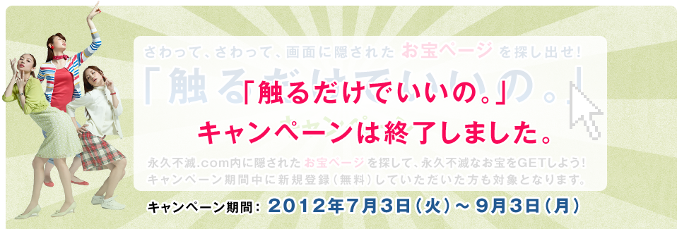 さわって、さわって、画面に隠されたお宝を探し出せ！「触るだけでいいの」キャンペーン　セゾンポイントモール内に隠されたお宝ページを探して、永久不滅のお宝をGETしよう！キャンペーン期間中に新規会員登録（無料）していただいた方も対象となります。キャンペーン期間：2012年7月3日（火）～9月3日（月）