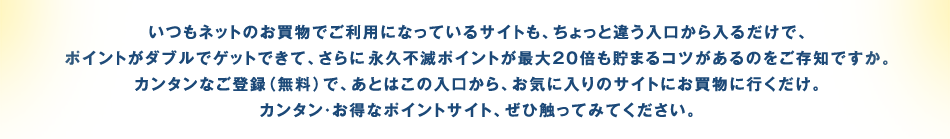 いつもネットのお買物でご利用になっているサイトも、ちょっと違う入口から入るだけで、ポイントがダブルでゲットできて、さらに永久不滅ポイントが最大20倍も貯まるコツがあるのをご存知ですか。カンタンなご登録（無料）で、あとはこの入口から、お気に入りのサイトにお買物に行くだけ。カンタン・お得なポイントサイト、ぜひ触ってみてください。