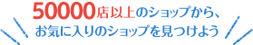 50000店以上のショップから、お気に入りのショップを見つけよう