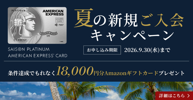 セゾンプラチナ・アメリカン・エキスプレス(R)・カード 夏の新規ご入会キャンペーン お申し込み期限：2026年9月30日(水)まで 条件達成でもれなく18,000円分Amazonギフトカードをプレゼント 詳細こちら