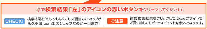 必ず検索結果左のアイコンの赤いボタンをクリックしてください。 CHECK!検索結果をクリックしなくても、お目当てのショップが永久不滅.com出店ショップなのか一目瞭然! ご注意 直接検索結果をクリックして、ショップサイトでお買い物してもボーナスポイント対象外となります。